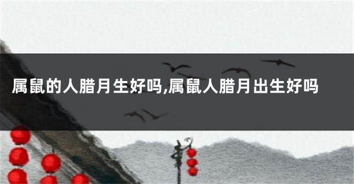 属鼠的人腊月生好吗,属鼠人腊月出生好吗