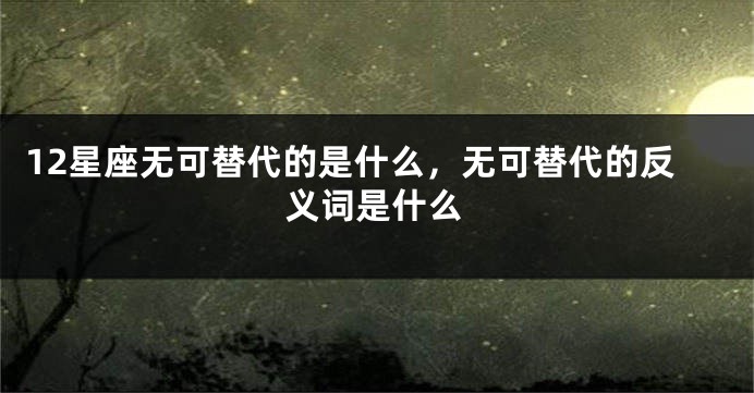 12星座无可替代的是什么，无可替代的反义词是什么