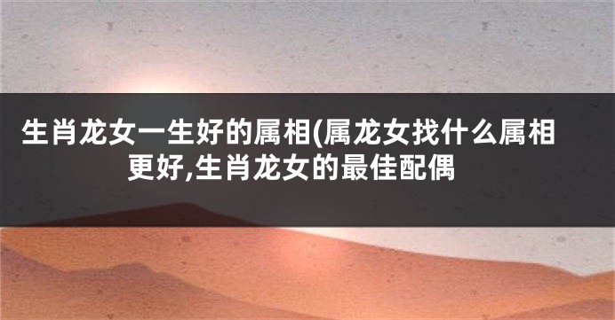 生肖龙女一生好的属相(属龙女找什么属相更好,生肖龙女的最佳配偶