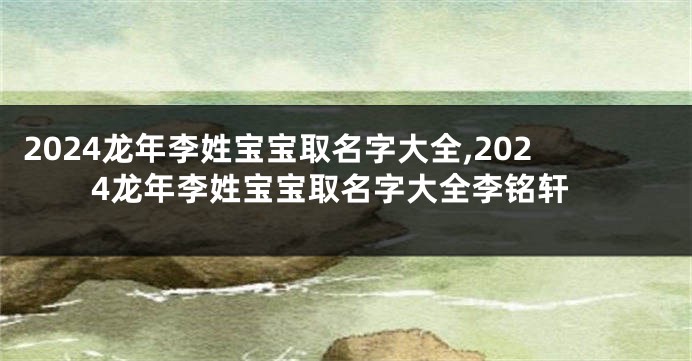 2024龙年李姓宝宝取名字大全,2024龙年李姓宝宝取名字大全李铭轩