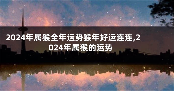2024年属猴全年运势猴年好运连连,2024年属猴的运势