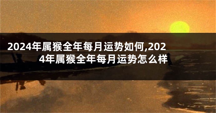 2024年属猴全年每月运势如何,2024年属猴全年每月运势怎么样