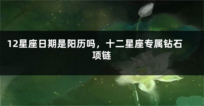 12星座日期是阳历吗，十二星座专属钻石项链