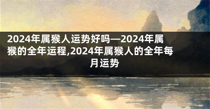 2024年属猴人运势好吗—2024年属猴的全年运程,2024年属猴人的全年每月运势