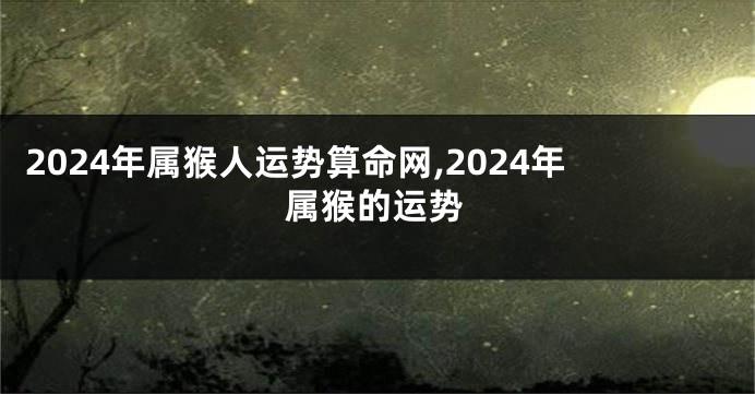 2024年属猴人运势算命网,2024年属猴的运势