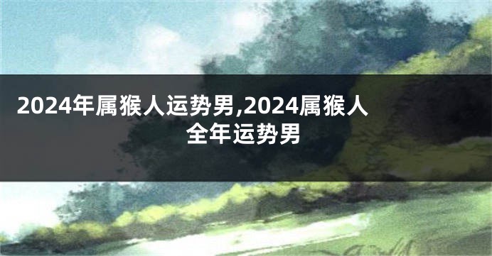 2024年属猴人运势男,2024属猴人全年运势男