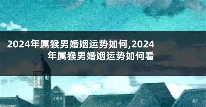 2024年属猴男婚姻运势如何,2024年属猴男婚姻运势如何看
