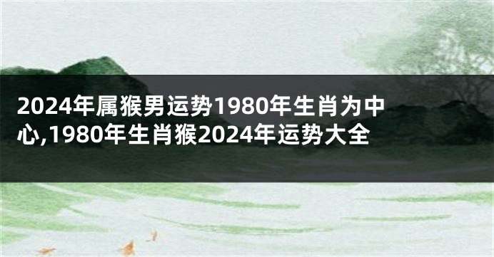 2024年属猴男运势1980年生肖为中心,1980年生肖猴2024年运势大全