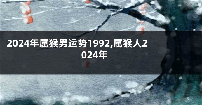 2024年属猴男运势1992,属猴人2024年