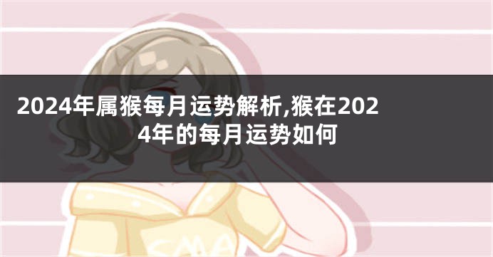 2024年属猴每月运势解析,猴在2024年的每月运势如何