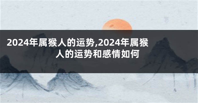 2024年属猴人的运势,2024年属猴人的运势和感情如何