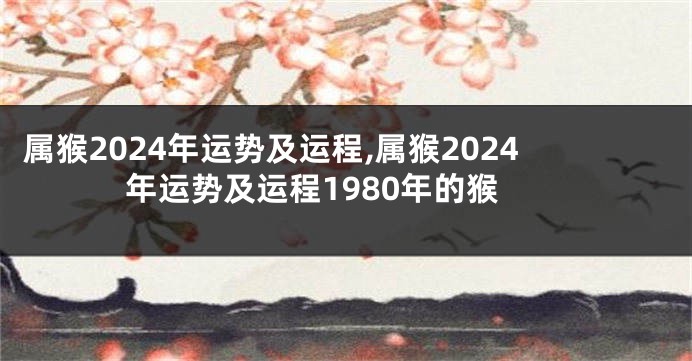 属猴2024年运势及运程,属猴2024年运势及运程1980年的猴