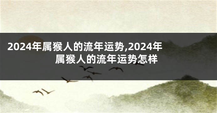 2024年属猴人的流年运势,2024年属猴人的流年运势怎样