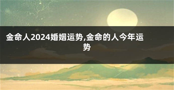 金命人2024婚姻运势,金命的人今年运势