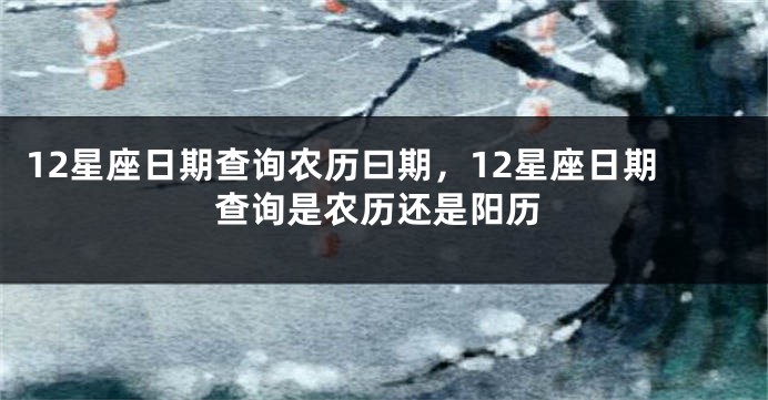 12星座日期查询农历曰期，12星座日期查询是农历还是阳历