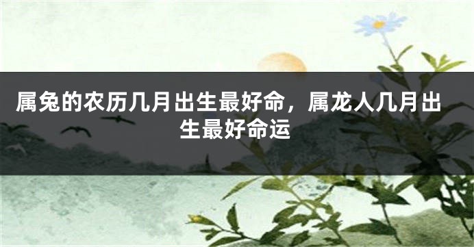 属兔的农历几月出生最好命，属龙人几月出生最好命运