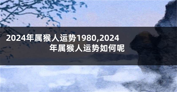 2024年属猴人运势1980,2024年属猴人运势如何呢