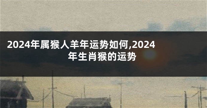 2024年属猴人羊年运势如何,2024年生肖猴的运势