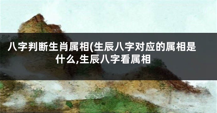 八字判断生肖属相(生辰八字对应的属相是什么,生辰八字看属相