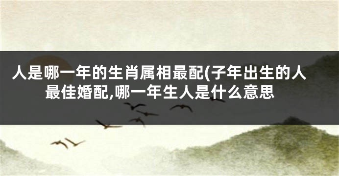 人是哪一年的生肖属相最配(子年出生的人最佳婚配,哪一年生人是什么意思