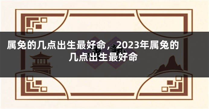 属兔的几点出生最好命，2023年属兔的几点出生最好命