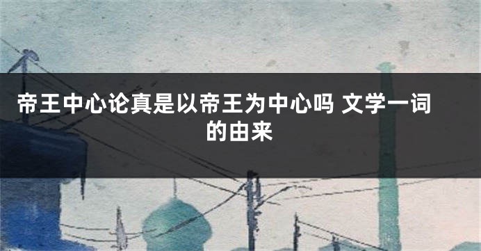 帝王中心论真是以帝王为中心吗 文学一词的由来