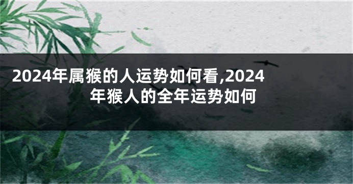 2024年属猴的人运势如何看,2024年猴人的全年运势如何