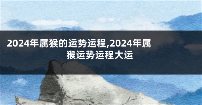 2024年属猴的运势运程,2024年属猴运势运程大运