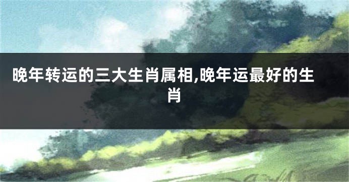 晚年转运的三大生肖属相,晚年运最好的生肖