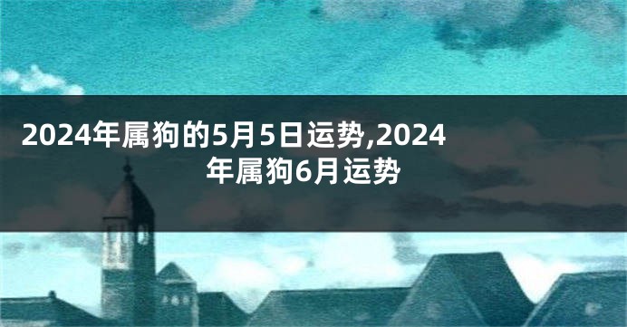 2024年属狗的5月5日运势,2024年属狗6月运势