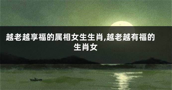 越老越享福的属相女生生肖,越老越有福的生肖女