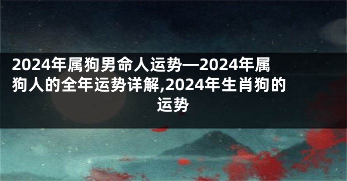 2024年属狗男命人运势—2024年属狗人的全年运势详解,2024年生肖狗的运势