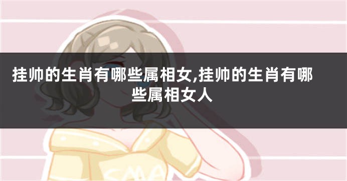 挂帅的生肖有哪些属相女,挂帅的生肖有哪些属相女人