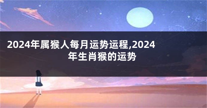 2024年属猴人每月运势运程,2024年生肖猴的运势
