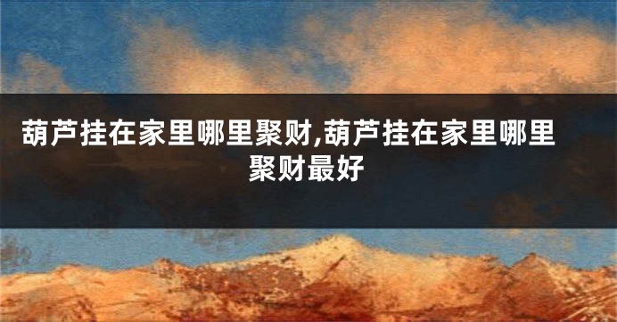 葫芦挂在家里哪里聚财,葫芦挂在家里哪里聚财最好