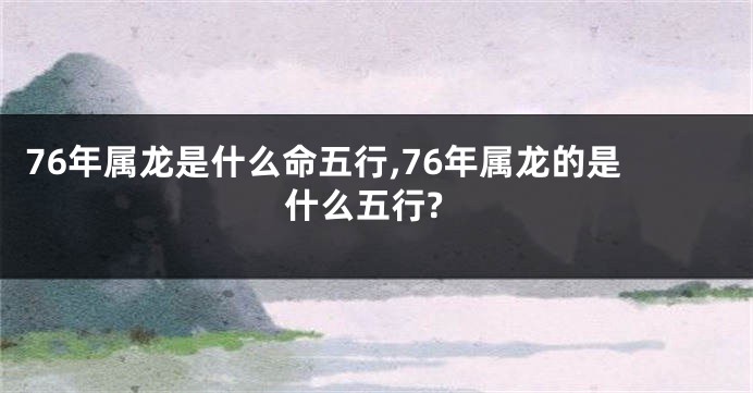 76年属龙是什么命五行,76年属龙的是什么五行?