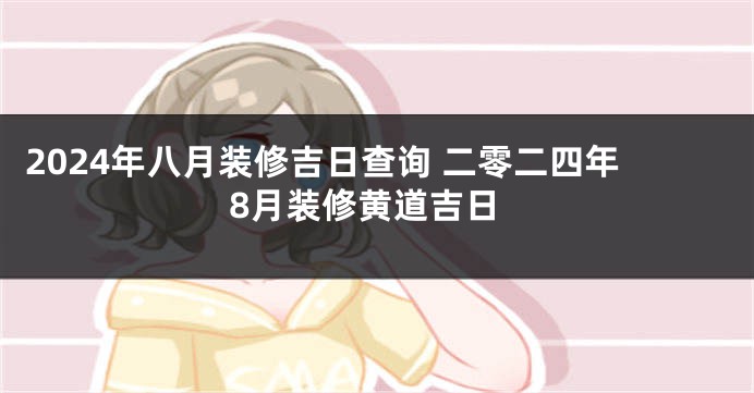 2024年八月装修吉日查询 二零二四年8月装修黄道吉日
