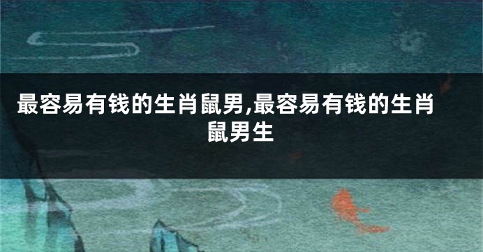 最容易有钱的生肖鼠男,最容易有钱的生肖鼠男生