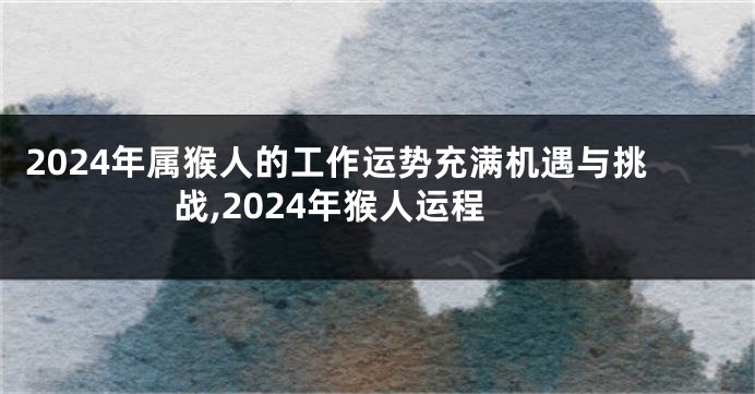 2024年属猴人的工作运势充满机遇与挑战,2024年猴人运程
