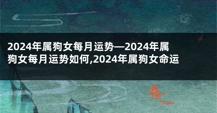 2024年属狗女每月运势—2024年属狗女每月运势如何,2024年属狗女命运