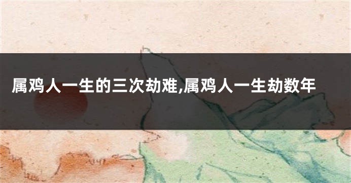 属鸡人一生的三次劫难,属鸡人一生劫数年