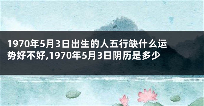 1970年5月3日出生的人五行缺什么运势好不好,1970年5月3日阴历是多少