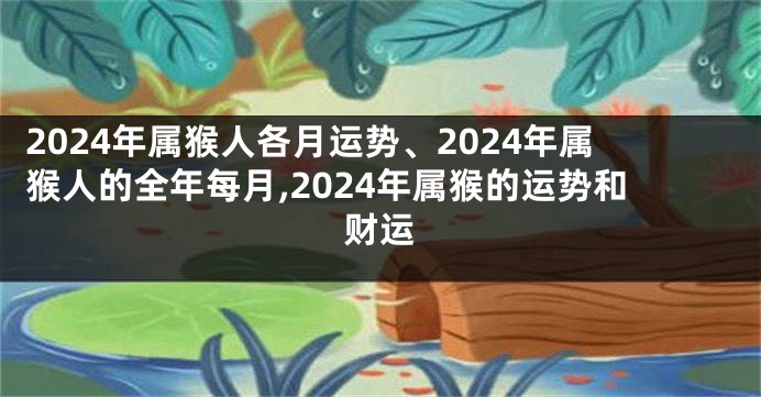 2024年属猴人各月运势、2024年属猴人的全年每月,2024年属猴的运势和财运