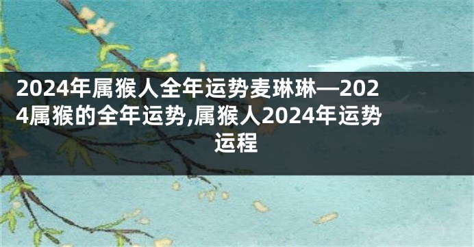 2024年属猴人全年运势麦琳琳—2024属猴的全年运势,属猴人2024年运势运程