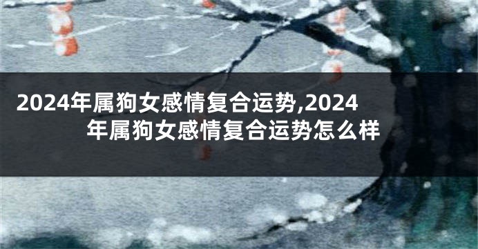 2024年属狗女感情复合运势,2024年属狗女感情复合运势怎么样