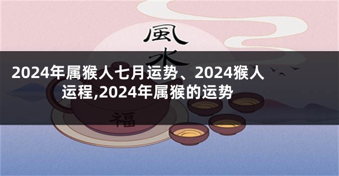 2024年属猴人七月运势、2024猴人运程,2024年属猴的运势