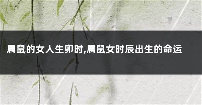 属鼠的女人生卯时,属鼠女时辰出生的命运