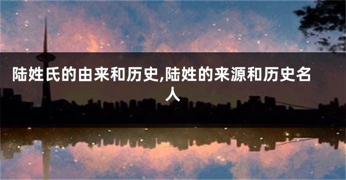陆姓氏的由来和历史,陆姓的来源和历史名人