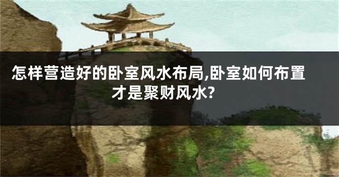 怎样营造好的卧室风水布局,卧室如何布置才是聚财风水?