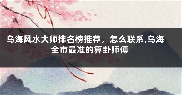 乌海风水大师排名榜推荐，怎么联系,乌海全市最准的算卦师傅